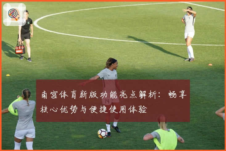 南宫体育新版功能亮点解析：畅享核心优势与便捷使用体验
