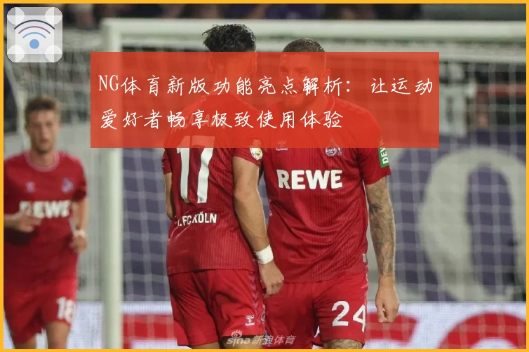NG体育新版功能亮点解析：让运动爱好者畅享极致使用体验