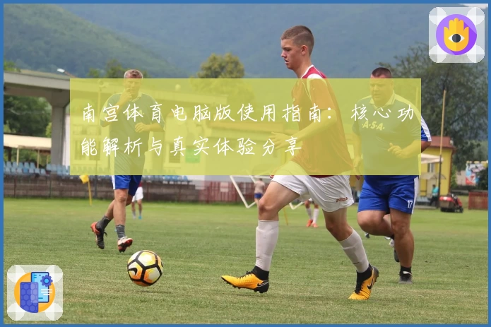 南宫体育电脑版使用指南：核心功能解析与真实体验分享