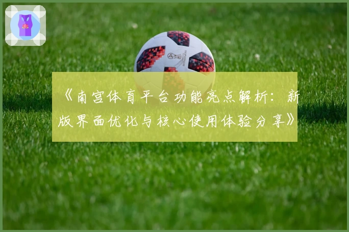 《南宫体育平台功能亮点解析：新版界面优化与核心使用体验分享》